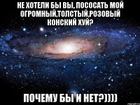 не хотели бы вы, пососать мой огромный,толстый,розовый конский хуй? почему бы и нет?))))