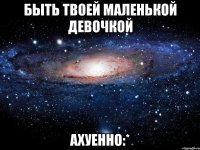 быть твоей маленькой девочкой ахуенно:*