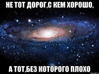 не тот дорог,с кем хорошо, а тот,без которого плохо