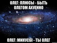 олег: плюсы - быть олегом ахуенно олег: минусы - ты олег