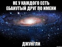 не у каждого есть ебанутый друг по имени джунгли