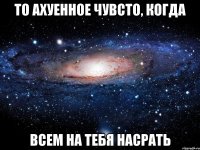 то ахуенное чувсто, когда всем на тебя насрать