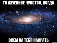 то ахуенное чувство, когда всем на тебя насрать