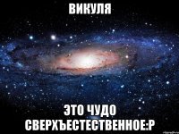 викуля это чудо сверхъестественное:p