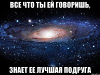 все что ты ей говоришь, знает ее лучшая подруга