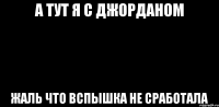 а тут я с джорданом жаль что вспышка не сработала