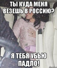 ты куда меня везешь в россию? я тебя убью падло!