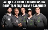 -а где ты нашел жвачку? -на полу!там еще есть! возьмите! -....