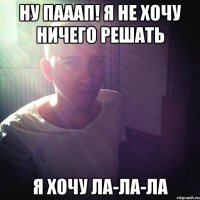 ну пааап! я не хочу ничего решать я хочу ла-ла-ла