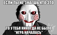 если ты не знаешь кто это то у тебя никогда не было "игра началась"