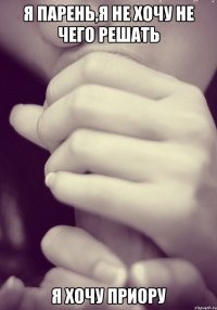 я парень,я не хочу не чего решать я хочу приору