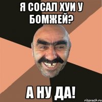 я сосал хуи у бомжей? а ну да!