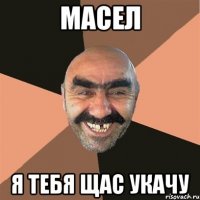 масел я тебя щас укачу