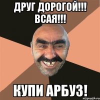 друг дорогой!!! всая!!! купи арбуз!