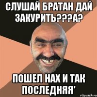 слушай братан дай закурить???а? пошел нах и так последняя'