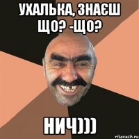 ухалька, знаєш що? -що? нич)))