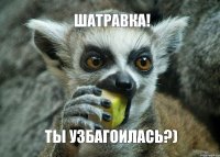 Шатравка! Ты узбагоилась?)