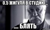 0.5 жигуля в студию... .... блять