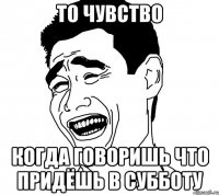то чувство когда говоришь что придёшь в субботу