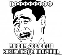 пфффффффф максим, добавь его завтра пизды получишь