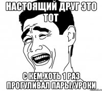 настоящий друг это тот с кем хоть 1 раз прогуливал пары/уроки