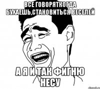 все говоряткогда бухаешь,становиться веселей а я и так фигню несу