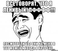 все говорят, что я ленивый! пфффф!!! посмотрели бы они на меня в тот момент, когда я на трене...