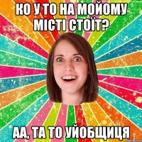 ко у то на мойому місті стоїт? аа, та то уйобщиця