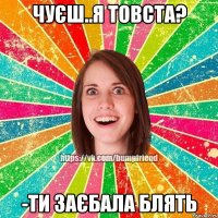 чуєш..я товста? -ти заєбала блять