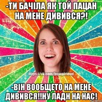 -ти бачіла як той пацан на мене дивився?! -він вообщето на мене дивився!!ну ладн на нас!