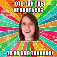 - ото той тобі нравиться? - та ну бля тиииихо!