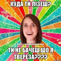 куда ти лізеш? ти не бачеш,шо я твереза???