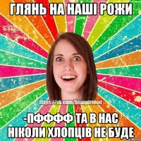 глянь на наші рожи -пфффф та в нас ніколи хлопців не буде