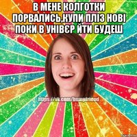 в мене колготки порвались,купи пліз нові поки в унівєр йти будеш 