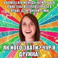 о божеее він мене до хати провів я вже собі весілля зіграла в голові, діти , внуки, сімю як його звати? чур я дружка!