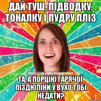 дай туш, підводку, тоналку і пудру пліз та, а порцію гарячої піздюліни у вухо тобі недати?