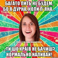 багато пить не будем, бо я дурна, коли п*яна... ...ти шо країв не бачиш? нормально наливай!