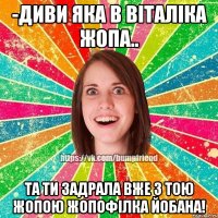 -диви яка в віталіка жопа.. та ти задрала вже з тою жопою жопофілка йобана!