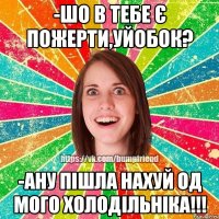 -шо в тебе є пожерти,уйобок? -ану пiшла нахуй од мого холодiльнiка!!!