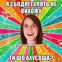 я сьоднi гулять не вихожу ти шо ахуєвша?