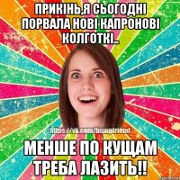 прикiнь,я сьогоднi порвала новi капроновi колготкi.. менше по кущам треба лазить!!