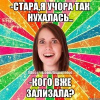 -стара,я учора так нухалась.. -кого вже зализала?