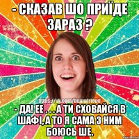 - сказав шо приїде зараз ? - да! ее . . . а ти сховайся в шафі, а то я сама з ним боюсь ше.