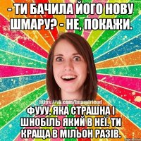 - ти бачила його нову шмару? - не, покажи. фууу, яка страшна і шнобіль який в неї. ти краща в мільон разів.