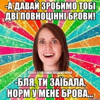 -а давай зробимо тобі дві повноцінні брови! -бля, ти заїбала, норм у мене брова...