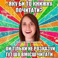 - яку би то книжку почитати? - ой тільки не розказуй тут шо вмієш читати