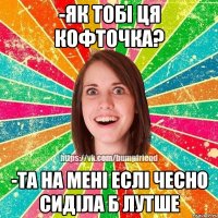 -як тобі ця кофточка? -та на мені еслі чесно сиділа б лутше