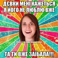 дєвки мені кажеться я його не люблю вже та ти вже заїбала!!!