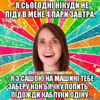 - я сьогодні нікуди не піду в мене 4 пари завтра. - я з сашою на машині тебе заберу кон'ьячку попить. - підожди каблуки одіну.