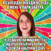 я сьогодні нікуди не піду в мене 4 пари завтра. я з сашою на машині тебе заберу кон'ьячку попить. підожди каблуки одіну.